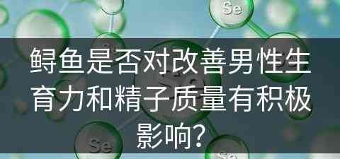 鲟鱼是否对改善男性生育力和精子质量有积极影响？